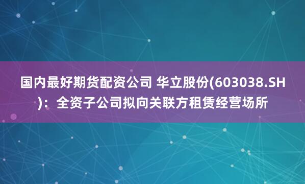 国内最好期货配资公司 华立股份(603038.SH)：全资子公司拟向关联方租赁经营场所