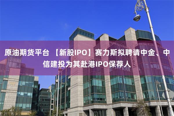 原油期货平台 【新股IPO】赛力斯拟聘请中金、中信建投为其赴港IPO保荐人