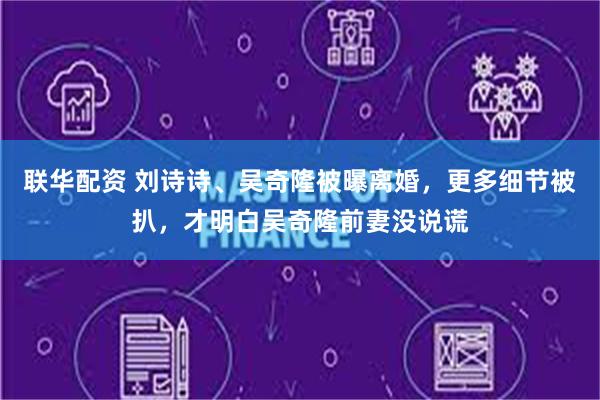 联华配资 刘诗诗、吴奇隆被曝离婚，更多细节被扒，才明白吴奇隆前妻没说谎