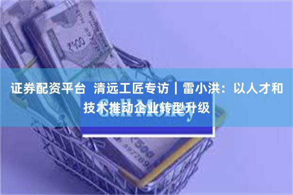 证券配资平台  清远工匠专访｜雷小洪：以人才和技术推动企业转型升级