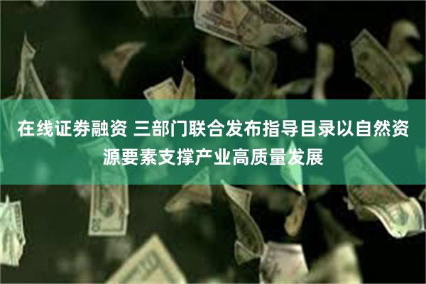 在线证劵融资 三部门联合发布指导目录以自然资源要素支撑产业高质量发展