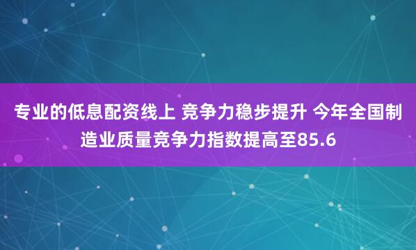 专业的低息配资线上 竞争力稳步提升 今年全国制造业质量竞争力指数提高至85.6