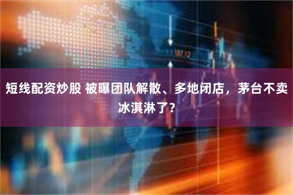 短线配资炒股 被曝团队解散、多地闭店，茅台不卖冰淇淋了？