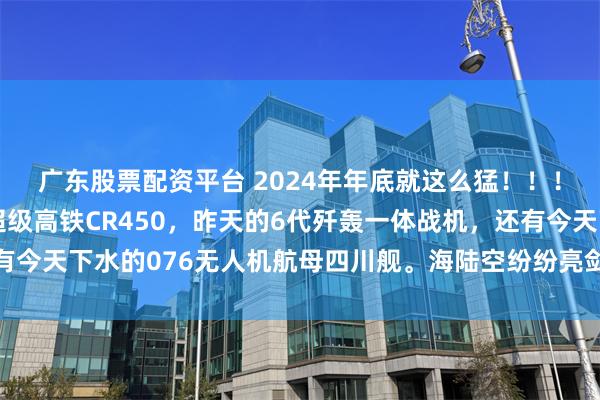 广东股票配资平台 2024年年底就这么猛！！！三天三连发，前天的超级高铁CR450，昨天的6代歼轰一体战机，还有今天下水的076无人机航母四川舰。海陆空纷纷亮剑，兔子家的科技最近