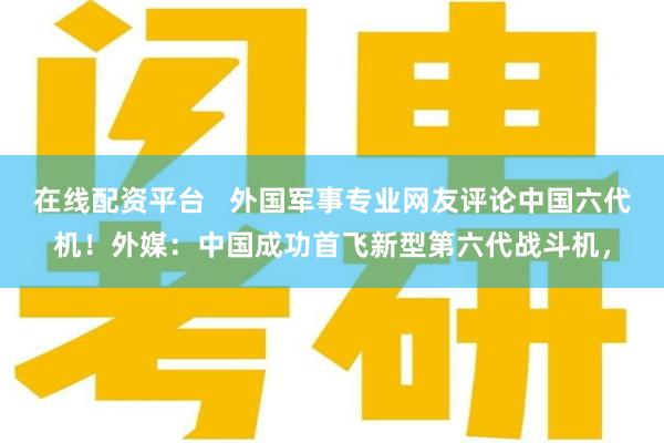 在线配资平台   外国军事专业网友评论中国六代机！外媒：中国成功首飞新型第六代战斗机，