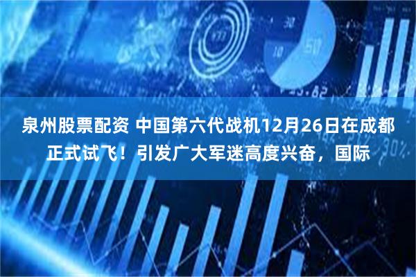 泉州股票配资 中国第六代战机12月26日在成都正式试飞！引发广大军迷高度兴奋，国际