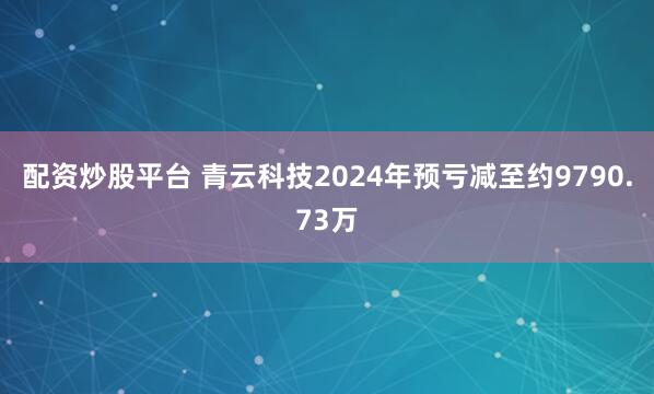 配资炒股平台 青云科技2024年预亏减至约9790.73万