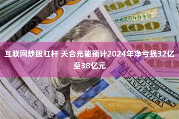 互联网炒股杠杆 天合光能预计2024年净亏损32亿至38亿元