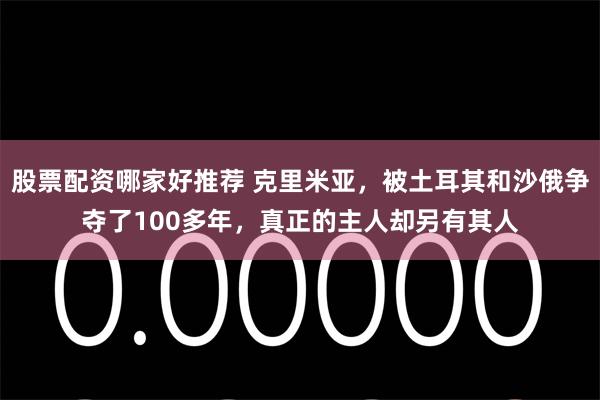 股票配资哪家好推荐 克里米亚，被土耳其和沙俄争夺了100多年，真正的主人却另有其人