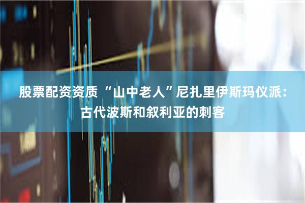 股票配资资质 “山中老人”尼扎里伊斯玛仪派：古代波斯和叙利亚的刺客