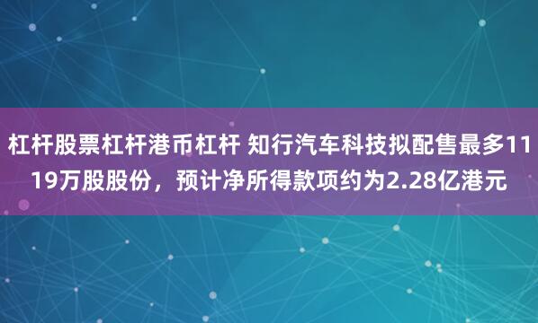 杠杆股票杠杆港币杠杆 知行汽车科技拟配售最多1119万股股份，预计净所得款项约为2.28亿港元