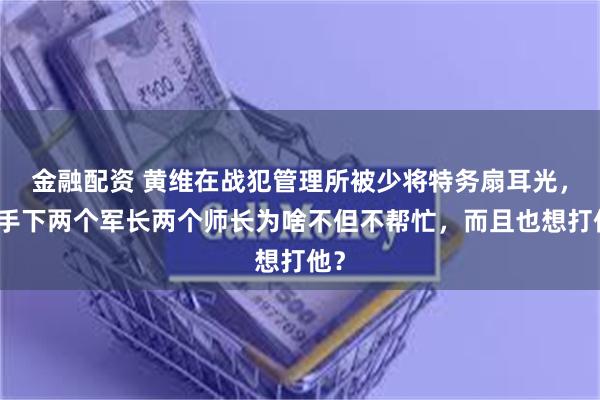 金融配资 黄维在战犯管理所被少将特务扇耳光，他手下两个军长两个师长为啥不但不帮忙，而且也想打他？