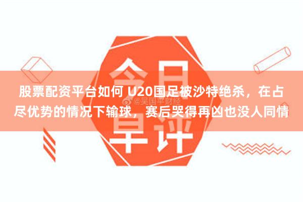 股票配资平台如何 U20国足被沙特绝杀，在占尽优势的情况下输球，赛后哭得再凶也没人同情