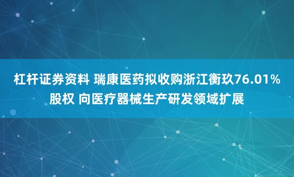 杠杆证券资料 瑞康医药拟收购浙江衡玖76.01%股权 向医疗器械生产研发领域扩展