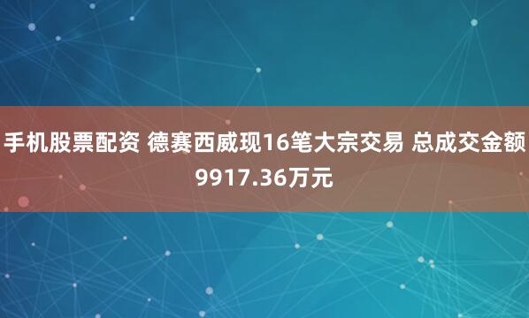 手机股票配资 德赛西威现16笔大宗交易 总成交金额9917.36万元