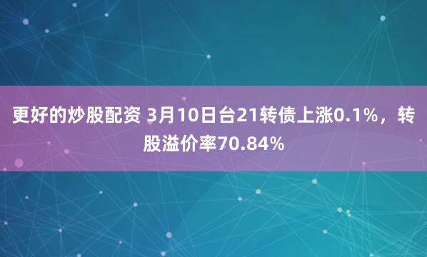 更好的炒股配资 3月10日台21转债上涨0.1%，转股溢价率70.84%